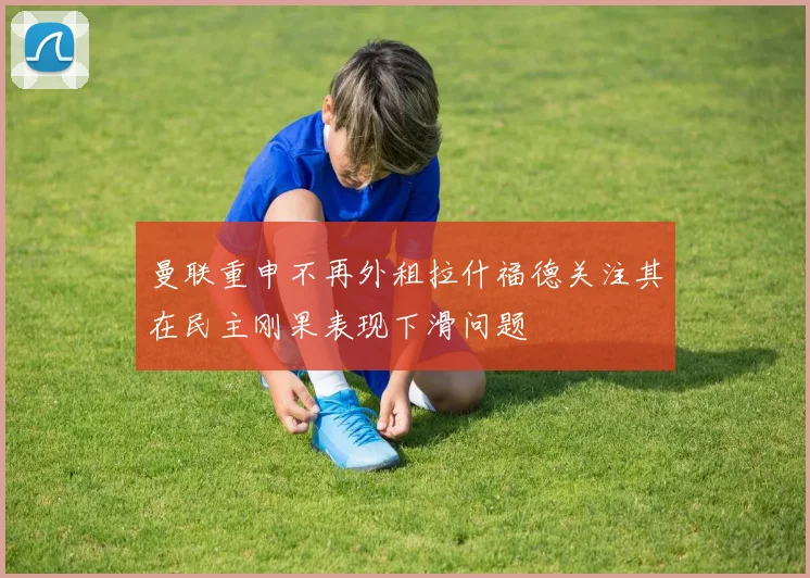 曼联重申不再外租拉什福德关注其在民主刚果表现下滑问题