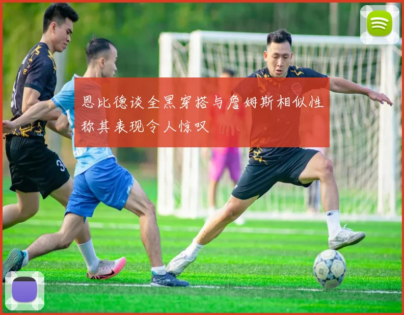 恩比德谈全黑穿搭与詹姆斯相似性称其表现令人惊叹