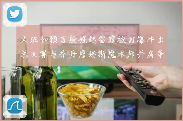 文班如预言般崛起雷霆被打爆冲击总决赛与乔丹詹姆斯魔术师并肩争首冠
