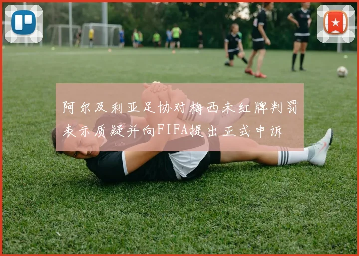 阿尔及利亚足协对梅西未红牌判罚表示质疑并向FIFA提出正式申诉