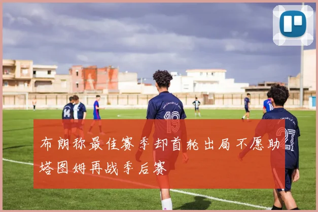 布朗称最佳赛季却首轮出局不愿助塔图姆再战季后赛
