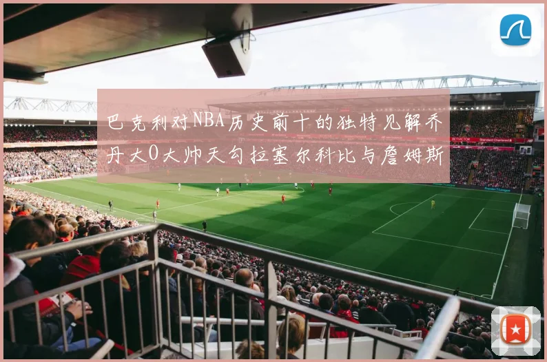 巴克利对NBA历史前十的独特见解乔丹大O大帅天勾拉塞尔科比与詹姆斯排名分析