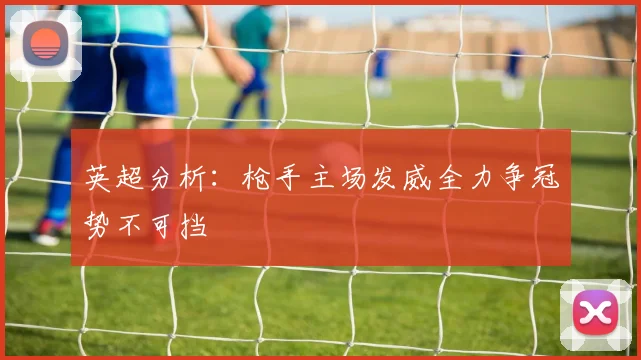 英超分析：枪手主场发威全力争冠势不可挡