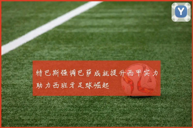 特巴斯强调巴萨成就提升西甲实力助力西班牙足球崛起