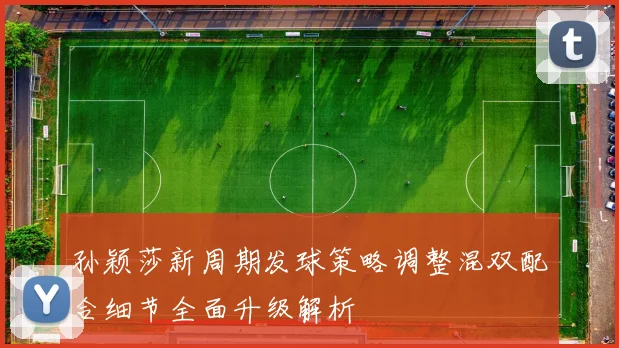 孙颖莎新周期发球策略调整混双配合细节全面升级解析
